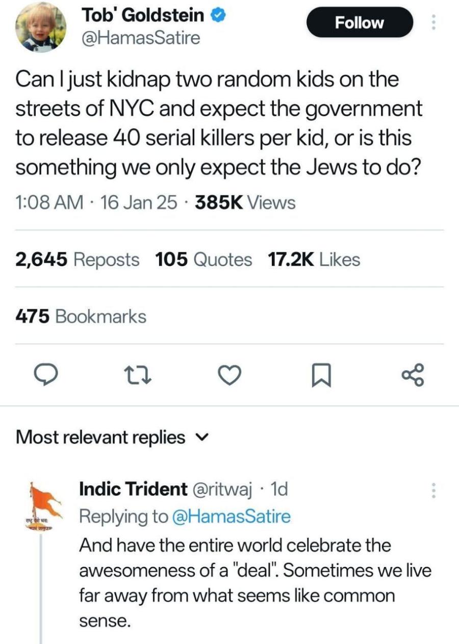 Tob' Goldstein • @HamasSatire Follow Can I just kidnap two random kids on the streets of NYC and expect the government to release 40 serial killers per kid, or is this something we only expect the Jews to do? 1:08 AM • 16 Jan 25 • 385K Views 2,645 Reposts 105 Quotes 17.2K Likes 475 Bookmarks Most relevant replies v Indic Trident @ritwaj • 1d Replying to @HamasSatire And have the entire world celebrate the awesomeness of a "deal". Sometimes we live far away from what seems like common sense.
