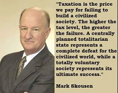 "Taxation is the price we pay for failing to build a civilized society. The higher the tax level, the greater the failure. A centrally planned totalitarian state represents a complete defeat for the civilized world, while a totally voluntary society represents its ultimate success." Mark Skousen