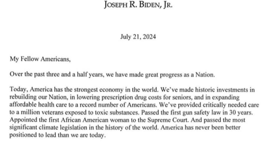 JOSEPH R. BIDEN, JR. July 21, 2024 My Fellow Americans, Over the past three and a half years, we have made great progress as a Nation. Today, America has the strongest economy in the world. We've made historic investments in rebuilding our Nation, in lowering prescription drug costs for seniors, and in expanding affordable health care to a record number of Americans. We've provided critically needed care to a million veterans exposed to toxic substances. Passed the first gun safety law in 30 years. Appointed the first African American woman to the Supreme Court. And passed the most significant climate legislation in the history of the world. America has never been better positioned to lead than we are today.