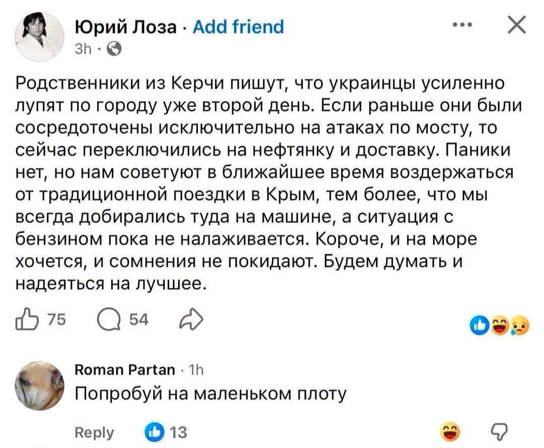 Юрий Лоза • Add friend •.. 3h • Родственники из Керчи пишут, что украинцы усиленно лупят по городу уже второй день. Если раньше они были сосредоточены исключительно на атаках по мосту, то сейчас переключились на нефтянку и доставку. Паники нет, но нам советуют в ближайшее время воздержаться от традиционной поездки в Крым, тем более, что мы всегда добирались туда на машине, а ситуация с бензином пока не налаживается. Короче, и на море хочется, и сомнения не покидают. Будем думать и надеяться на лучшее. 75 54 Roman Partan • 1h Попробуй на маленьком плоту Reply 13