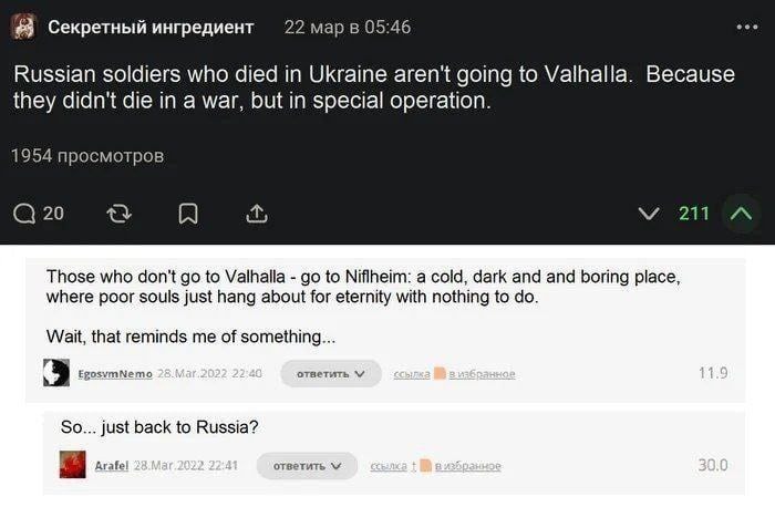 Секретный ингредиент 22 мар в 05:46 Russian soldiers who died in Ukraine aren't going to Valhalla. Because they didn't die in a war, but in special operation. 1954 просмотров @ 20 V 211 •.. Those who don't go to Valhalla - go to Niflheim: a cold, dark and and boring place, where poor souls just hang about for eternity with nothing to do. Wait, that reminds me of something.... EgosvmNemo 28.Mar.2022 22:40 ответить v сСылка На в избранное 11.9 So... just back to Russia? Arafel 28.Mar.2022. 22:41 ответить v 30.0