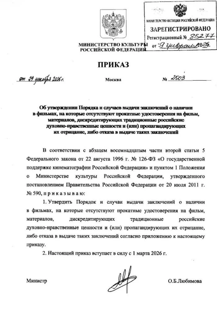 от 29 декабря 2025 г. МИНИСТЕРСТВО ЮСТИЦИИ РОССИЙСКОЙ ФЕЛЕРАЦИИ ЗАРЕГИСТРИРОВАНО / Регистрационный Nº 85277 МИНИСТЕРСТВО КУЛЬТУРЫ от 9 деврам ога. РОССИЙСКОЙ ФЕДЕРАЦИЙ. ПРИКАЗ Москва N2003 Об уторждении Порядка и случаев выдачи заключений о наличии в фильмах, на которые отсутствуют прокатные удостоверения на фильм, матерналов, дискредитирующих традиционные российские духовно-нравственные ценности и (или) пропагандирующих их отрицание, либо отказа в выдаче таких заключений В соответствии с абзацем восемнадцатым части второй статьи 5 Федерального закона от 22 августа 1996 г. Nº 126-ФЗ «О государственной поддержке кинематографии Российской Федерации» и пунктом 1 Положения • Министерстве культуры Российской Федерации, утвержденного постановлением Правительства Российской Федерации от 20 июля 2011 г. Nº 590, приказываю: 1. Утвердить Порядок и случаи выдачи заключений о наличии в фильмах, на которые отсутствуют прокатные удостоверения на фильм, материалов, дискредитирующих традиционные российские духовно-нравственные ценности и (или) пропагандирующих их отрицание, либо отказа в выдаче таких заключений согласно приложению к настоящему приказу. 2. Настоящий приказ вступает в силу с 1 марта 2026 г. Министр О.Б.Любимова
