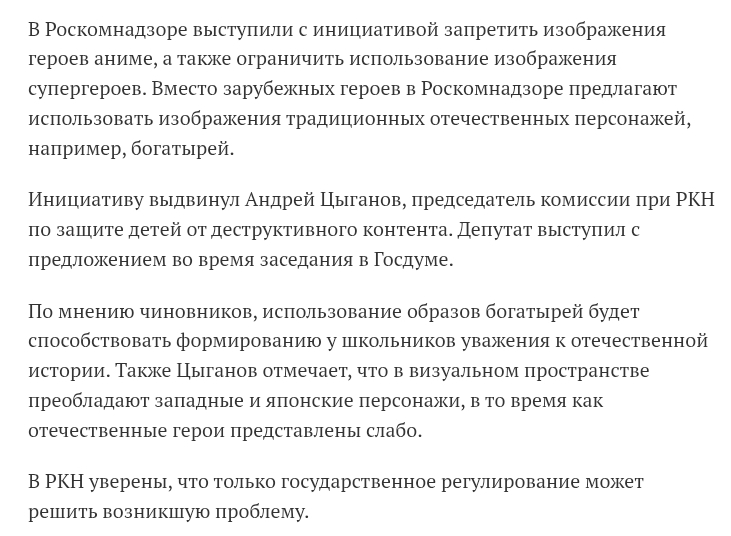В Роскомнадзоре выступили с инициативой запретить изображения героев аниме, а также ограничить использование изображения супергероев. Вместо зарубежных героев в Роскомнадзоре предлагают использовать изображения традиционных отечественных персонажей, например, богатырей. Инициативу выдвинул Андрей Цыганов, председатель комиссии при РКН по защите детей от деструктивного контента. Депутат выступил с предложением во время заседания в Госдуме. По мнению чиновников, использование образов богатырей будет способствовать формированию у школьников уважения к отечественной истории. Также Цыганов отмечает, что в визуальном пространстве преобладают западные и японские персонажи, в то время как отечественные герои представлены слабо. В РКН уверены, что только государственное регулирование может решить возникшую проблему.