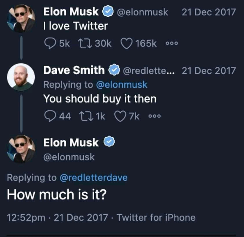 Elon Musk I love Twitter 5k 1730k @elonmusk 165k 000 Dave Smith @redlette... Replying to @elonmusk You should buy it then 44 271k 7k 000 Elon Musk @elonmusk Replying to @redletterdave How much is it? 12:52pm • 21 Dec 2017 • Twitter for iPhone 21 Dec 2017 21 Dec 2017
