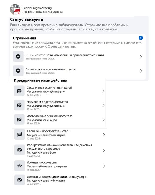 Leonid Kogan-Stavsky Профиль находится под угрозой Статус аккаунта Ваш аккаунт могут временно заблокировать. Устраните все проблемы и прочитайте правила, чтобы не потерять свой аккаунт и контакты. Ограничения Установленные для аккаунта ограничения влияют на все объекты, которыми вы управляете, включая ваши профили, Страницы и группы. e Вы не можете начинать звонки и присоединяться к ним Завершение: 14 мар 2026 г. > Вы не можете использовать группы Завершение: 14 мар 2026г. Предпринятые нами действия ексуальная эксплуатация дете Лы удалили вашу публикацин 27 янв 2026г. Насилие и подстрекательство Мы удалили вашу публикацию 19 дех 2025 г. Изображение обнаженного тела Мы удалили ваше видео 13 aar 2025r. Насилие и подстрекательство Мы удалили ваш комментарий 12 фев 2026г. заражение обнажено отела или действия сексуального характера Мы удалили ваше фото 8 мар 2025 г. Ложная информация Факты в публикации проверены Ложная информация и физический ущерв Мы удалили вашу публикацию 24 окт 2025 г.