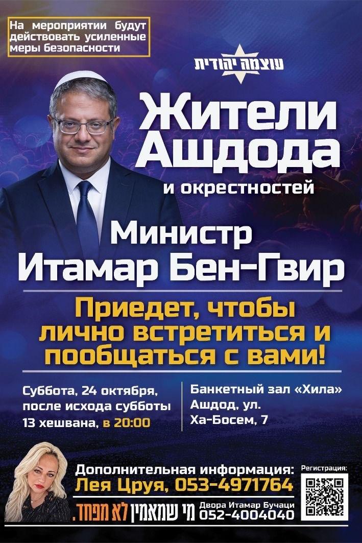 мероприятии будут действовать усиленные меры безопасности Жители Ашдода и окрестностей министр Итамар Бен-Гвир Приедет, чтобы лично встретиться и пообщаться с вами! Суббота, 24 октября, Банкетный зал «Хила» после исхода субботы Ашдод. ул. 13 хешвана, в 20:00 Ха-Босем, 7 Дополнительная информация: Регистрация: Лея Цруя, 053-4971764 Двора Итамар Бучаци .ТАЛ X7|NNY 052-4004040