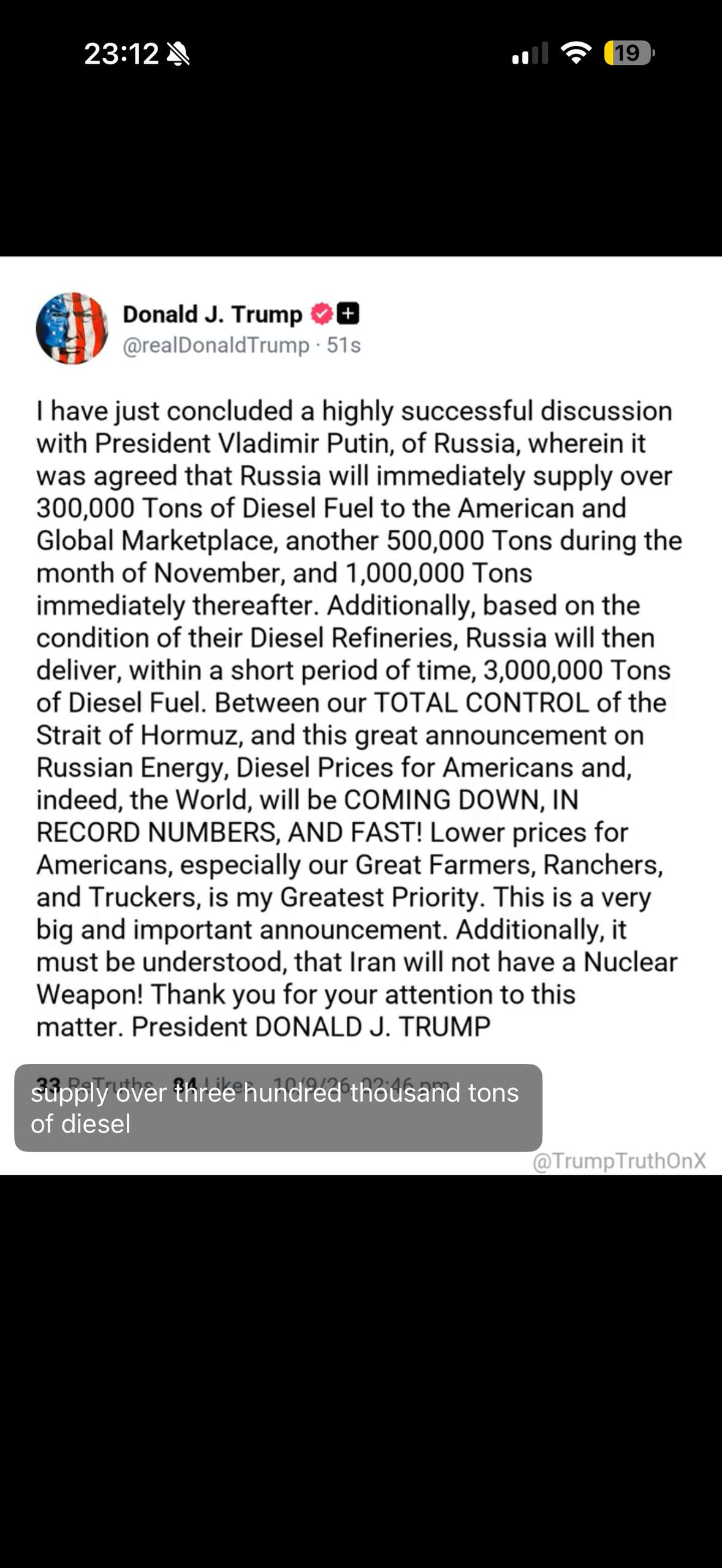 23:12 A 19 Donald J. Trump @reaDonaldTrump • 51s I have just concluded a highly successful discussion with President Vladimir Putin, of Russia, wherein it was agreed that Russia will immediately supply over 300,000 Tons of Diesel Fuel to the American and Global Marketplace, another 500,000 Tons during the month of November, and 1,000,000 Tons immediately thereafter. Additionally, based on the condition of their Diesel Refineries, Russia will then deliver, within a short period of time, 3,000,000 Tons of Diesel Fuel. Between our TOTAL CONTROL of the Strait of Hormuz, and this great announcement on Russian Energy, Diesel Prices for Americans and, indeed, the World, will be COMING DOWN, IN RECORD NUMBERS, AND FAST! Lower prices for Americans, especially our Great Farmers, Ranchers, and Truckers, is my Greatest Priority. This is a very big and important announcement. Additionally, it must be understood, that Iran will not have a Nuclear Weapon! Thank you for your attention to this matter. President DONALD J. TRUMP supply over three hundred thousand tons of diesel @TrumpTruthOnX