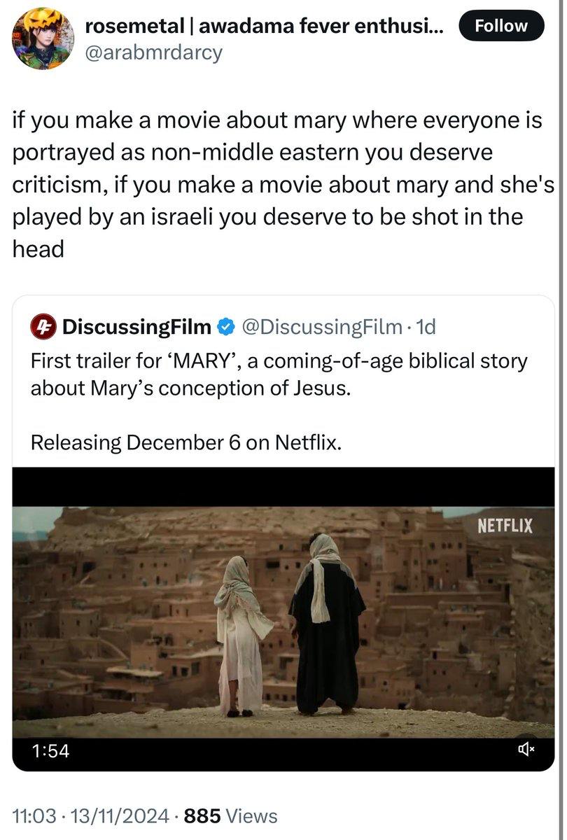 rosemetal awadama fever enthusi... @arabmdarcy Follow if you make a movie about mary where everyone is portrayed as non-middle eastern you deserve criticism, if you make a movie about mary and she's played by an israeli you deserve to be shot in the head 4 DiscussingFilm @DiscussingFilm • 1d First trailer for MARY', a coming-of-age biblical story about Mary's conception of Jesus. Releasing December 6 on Netflix. NETFLIX 1:54 11:03 • 13/11/2024 • 885 Views