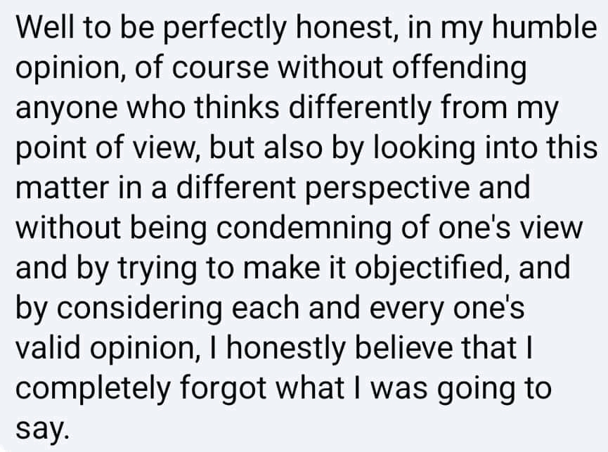Well to be perfectly honest, in my humble opinion, of course without offending anyone who thinks differently from my point of view, but also by looking into this matter in a different perspective and without being condemning of one's view and by trying to make it objectified, and by considering each and every one's valid opinion, I honestly believe that I completely forgot what I was going to say.