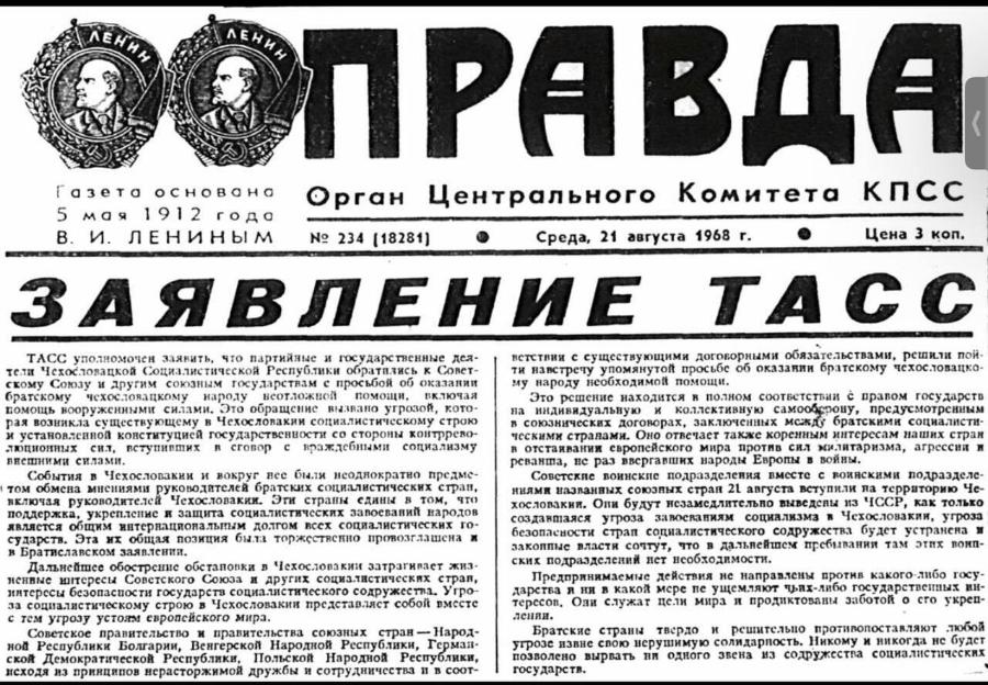 ЛЕНИИ ЛЕНИН ПРАВДА Газета основана 5 мая 1912 года В. И. ЛЕНИНЫМ Орган Центрального Комитета КПСС Nº 234 (18281) Среда, 21 августа 1968 г. Цена 3 коп. ЗАЯВЛЕНИЕ ТАСС ТАСС уполномочен заявить, что партийные и государственные дея- 1 тели Чехословацкой Социалистичсской Республики обратились к Совет- скому Союзу и другим союзным государствам с просьбой об оказании братскому чехословацкому народу помощи, помощь вооруженными силами. Это обращение вызвано угрозой, кото- рая возникла существующему в Чехословакии социалистическому строю и установленной конституцией государственности со стороны контррево- сит, вступивших в сговор с враждебными социализму внешними силами. События в Чехословакии и вокруг вес были исоднократно предме- • том обмена мнениями руководителей братских социалистичсских стран, яключая руководителей Чехословакии. Эти страны едины в том, что поддержка, укрепление и защита социалистических запоеваний народов является общим интернациональным долгом всех социалистических го- сударств. Эта их общая позиция быта торжствекно провозглашена и я Братиславском заявлений. Дальнейшее обостренис обстановки в Чехословакии затрагивает жиз- ненвые интерссы Советского Союза и других социалистических стран, интерсси безопасности государств социалистического содружества. Угро- за социалистическому строю в Чехословакии представляет собой вмссте с тем угрозу устоям европейского мира. Советское правительство и правительства союзных стран — Народ- ной Республики Болгарии, Венгерской Народной Республики, Герман- Польской Народной Республики, исходя из принципов нерасторжимой дружбы и сотрудничества и в соот- ветствии с существующими договорными обязательствами, решили пой- ти навстрету упомянутой просьбе об оказании братскому чехословацко- му народу необходимой помощи. Это решение находится в полном соответствии с правом государсть на индивидуальную и коллективную самооберову, предусмотренным в союзнических договорах, заключенных между братскими социалисти- ческими странами. Оно отвечает также коренным интерссам наших стран в отстаивании европейского мира против сил милитаризма, агрессии и реванша, нс раз ввергавших народы Европы в войны. Советские воинские подразделения вместе с воинскими подразделе- ниями названных союзпых стран 21 августа вступили на территорию Че- хословакии. Они будут незамедлительно выведены из ЧССР, как только создавшаяся угроза запосваниям социализма в Чехословакии, угроза безопасности страп социалистического содружсства будет устранена и закоппые власти сочтут, что в дальнейшем пребивания там этих воип- ских подразделений нет исоблодимости. Предпрянимаемые действия не направлены против какого-либо госу- дарства я ня в какой мере пе ущемляют чьях-либо государственных ин- терссов. Оли служат цели мира и продиктованы заботой о сго укреп- Братские страны твердо и решительно противопоставляют любой угрозс извне свою нерушимую солидарность. Никому и никогда нс будет позволено вырвать ни одного звена из содружсства социалистических государств.