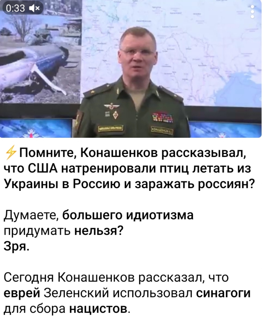 0:33 x > Помните, Конашенков рассказывал, что США натренировали птиц летать из Украины в Россию и заражать россиян? Думаете, большего идиотизма придумать нельзя? Зря. Сегодня Конашенков рассказал, что еврей Зеленский использовал синагоги для сбора нацистов.