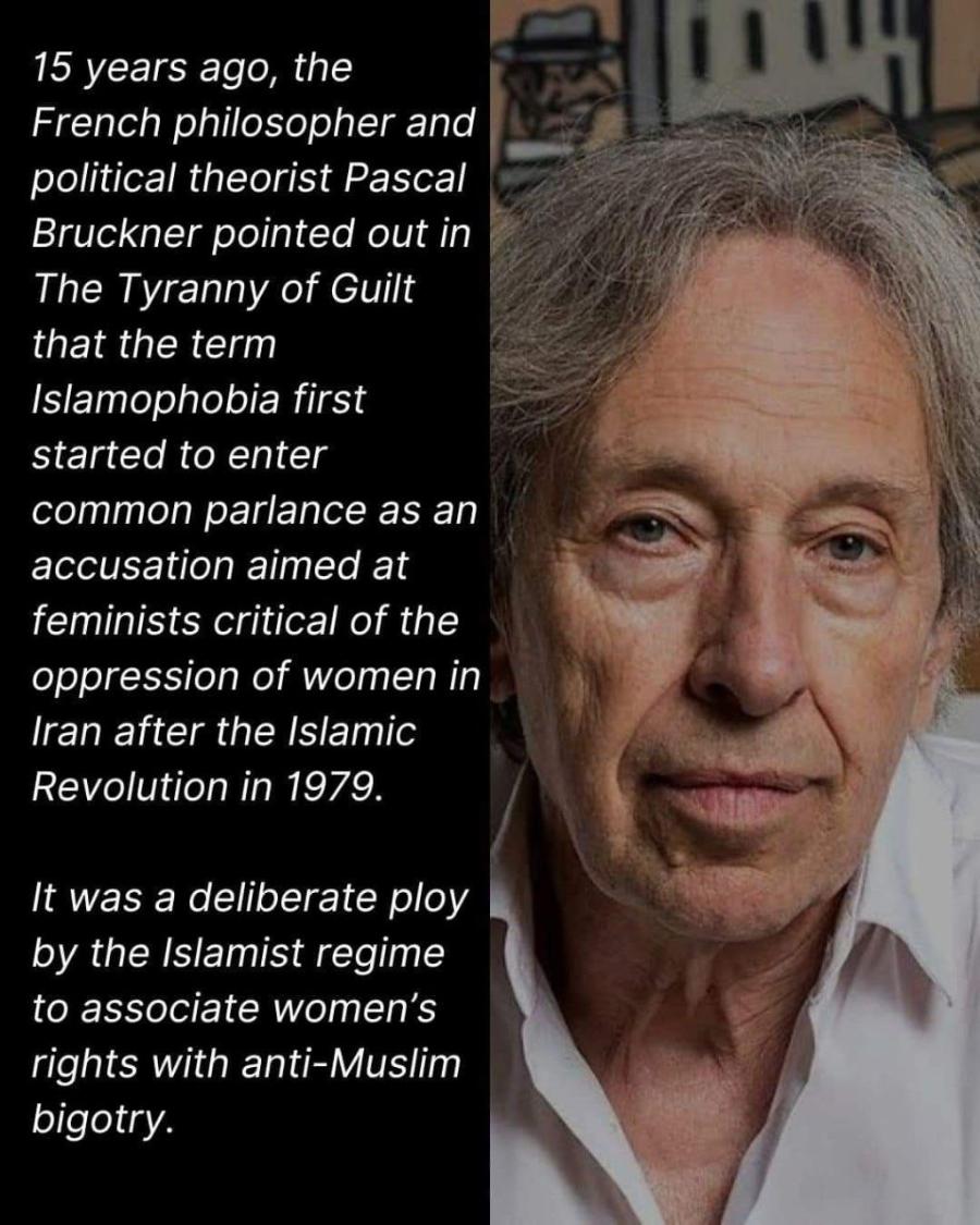 15 years ago, the French philosopher and political theorist Pascal Bruckner pointed out in The Tyranny of Guilt that the term Islamophobia first started to enter common parlance as an accusation aimed at feminists critical of the oppression of women in Iran after the Islamic Revolution in 1979. It was a deliberate ploy by the Islamist regime to associate women's rights with anti-Muslim bigotry.