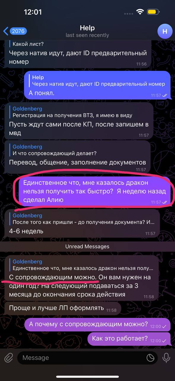 12:01 2076 Help last seen recently Какой лист? Через натив идут, дают ID предварительный номер 11:56 H Help А понял. Через натив идут, дают ID предварительный номер 11:57 Goldenberg Регистрация на получения ВТЗ, я имею в виду Пусть ждут сами после КП, после запишем в МВД 11:57 Goldenberg И что сопровождающий делает? Перевод, общение, заполнение документов Единственное что, мне казалось дракон нельзя получить так быстро? Я неделю назад сделал Алию 11:57 V Goldenberg После того как пришли - до получения документа? И... 4-6 недель 11:57 Unread Messages Goldenberg Единственное что, мне казалось дракон нельзя полу.... С сопровождающим можно. Он вам нужен на один год: на следующий подаваться за 3 месяца до окончания срока действия 11:58 Проще и лучше ЛП оформлять 11:58 А почему с сопровождающим можно? 12:00 V Как это работает? 12:00 V Message