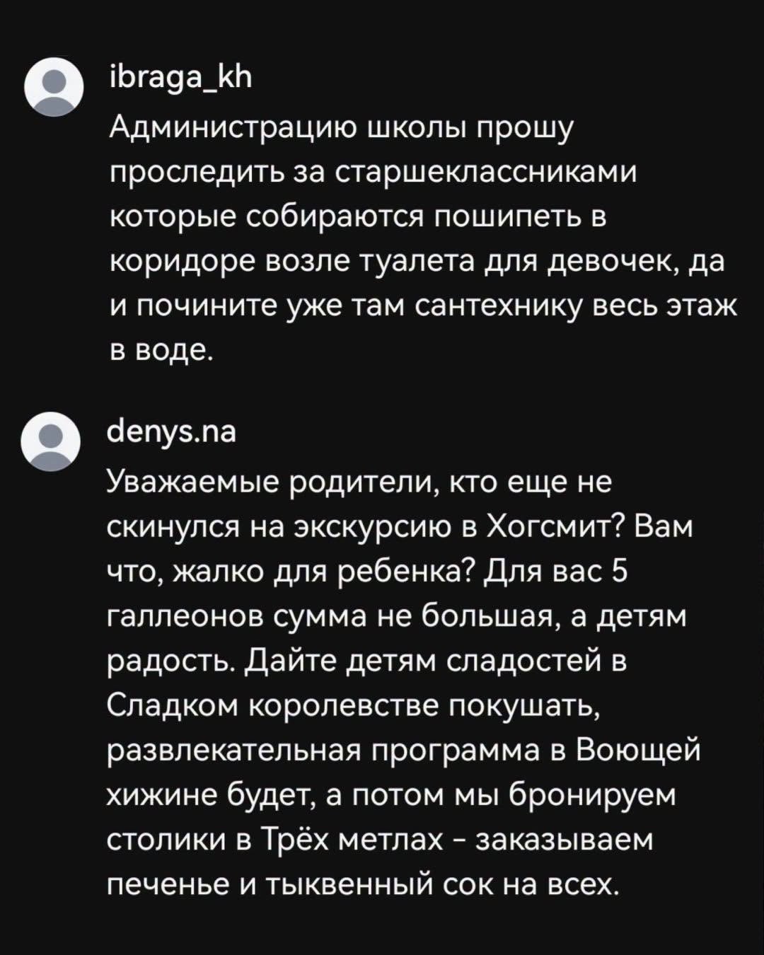 ibraga_kh Администрацию школы прошу проследить за старшеклассниками которые собираются пошипеть в коридоре возле туалета для девочек, да и почините уже там сантехнику весь этаж в воде. denys.na Уважаемые родители, кто еще не скинулся на экскурсию в Хогсмит? Вам что, жалко для ребенка? Для вас 5 галлеонов сумма не большая, а детям радость. Дайте детям сладостей в Сладком королевстве покушать, развлекательная программа в Воющей хижине будет, а потом мы бронируем столики в Трёх метлах - заказываем печенье и тыквенный сок на всех.