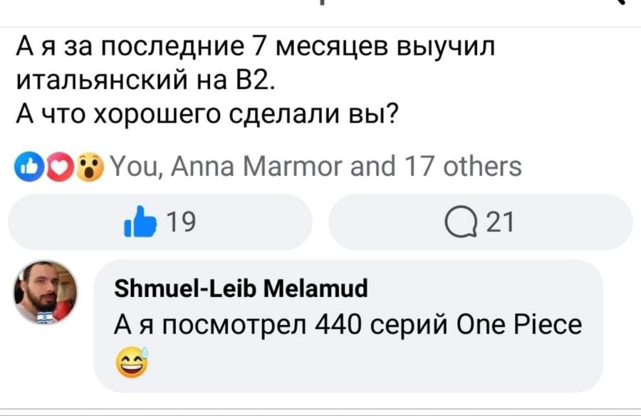 А я за последние 7 месяцев выучил итальянский на В2. А что хорошего сделали вы? You, Anna Marmor and 17 others 19 @ 21 Shmuel-Leib Melamud А я посмотрел 440 серий One Piece