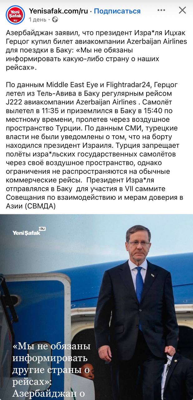 Yeni Şafak Yenisafak.com/ru • Подписаться 1 день • • Азербайджан заявил, что президент Изра*ля Ицхак Герцог купил билет авиакомпании Azerbaijan Airlines для поездки в Баку: «Мы не обязаны информировать какую-либо страну о наших рейсах». По данным Middle East Eye и Flightradar24, Герцог летел из Тель-Авива в Баку регулярным рейсом J222 авиакомпании Azerbaijan Airlines . Самолёт вылетел в 11:35 и приземлился в Баку в 15:40 по местному времени, пролетев через воздушное пространство Турции. По данным СМИ, турецкие власти не были уведомлены о том, что на борту находился президент Израиля. Турция запрещает полеты изра*льских государственных самолётов через своё воздушное пространство, однако ограничения не распространяются на обычные коммерческие рейсы. Президент Изра*ля отправлялся в Баку для участия в VII саммите Совещания по взаимодействию и мерам доверия в Азии (СВМДА) RU Yeni Şafak «Мы не обязаны информировать другие страны о рейсах»: Азербайджан о
