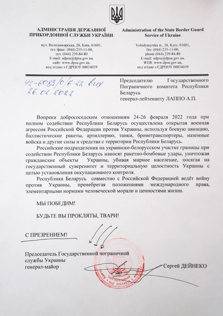 АДМІНІСТРАЦІЯ ДЕРЖАВНОЇ ПРИКОРДОННОЇ СЛУЖБИ УКРАЇНИ вул. Володимирська, 26, Київ, 01601, тел./факс: (044) 235-11-00, тел. (044) 239-84-80 E-mail: adpsu@dpsu.gov.ua. сайт: www.dpsu.gov.ua. код згідно з ЄДРПОУ 00034039 42-6083/0 6-22 вих 26.04.2022 Administration of the State Border Guard Service of Ukraine Volodymyrska st., 26, Kyiv, 01601, fax: (044) 235-11-00. phone (044) 239-84-80 E-mail: adpsu@dpsu.gov.ua, WEB: www.dpsu.gov.ua, код згідно з ЄДРПОУ 00034039 Председателю Пограничного комитета Государственного Республики беларусь генерал-лейтенанту ЛАППО А.П. Вопреки добрососедским отношениям 24-26 февраля 2022 года при полном содействии Республики Беларусь осуществлена открытая военная агрессия Российской Федерации против Украины, используя боевую авиацию, баллистические ракеты, артиллерию, танки, бронетранспортеры, наземные войска и другие силы и средства с территории Республики Беларусь. Российские подразделения на украинско-белорусском участке границы при содействии Республики Беларусь наносят ракетно-бомбовые удары, уничтожая гражданские объекты Украины, убивая мирное население, посягая на государственный суверенитет и территориальную целостность Украины с целью установления оккупационного контроля. Республика Беларусь совместно с Российской Федерацией ведёт войну против Украины, пренебрегая положениями международного права, элементарными нормами человеческой морали и ценностями жизни. МЫ ПОБЕДИМ! БУДЬТЕ ВЫ ПРОКЛЯТЫ, ТВАРИ! С ПРЕЗРЕНИЕМ! Председатель Государственной пограничной службы Украины генерал-майор • Сергей ДЕЙНЕКО THINTY 00034039