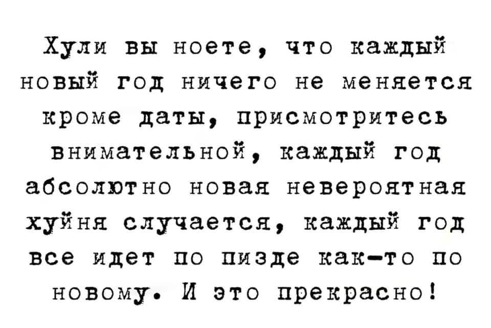 Хули вы ноете, что каждый новый год ничего не меняется кроме даты, присмотритесь внимательной, каждый год абсолютно новая невероятная хуйня случается, каждый год все идет по пизде как-то по новому. И это прекрасно!