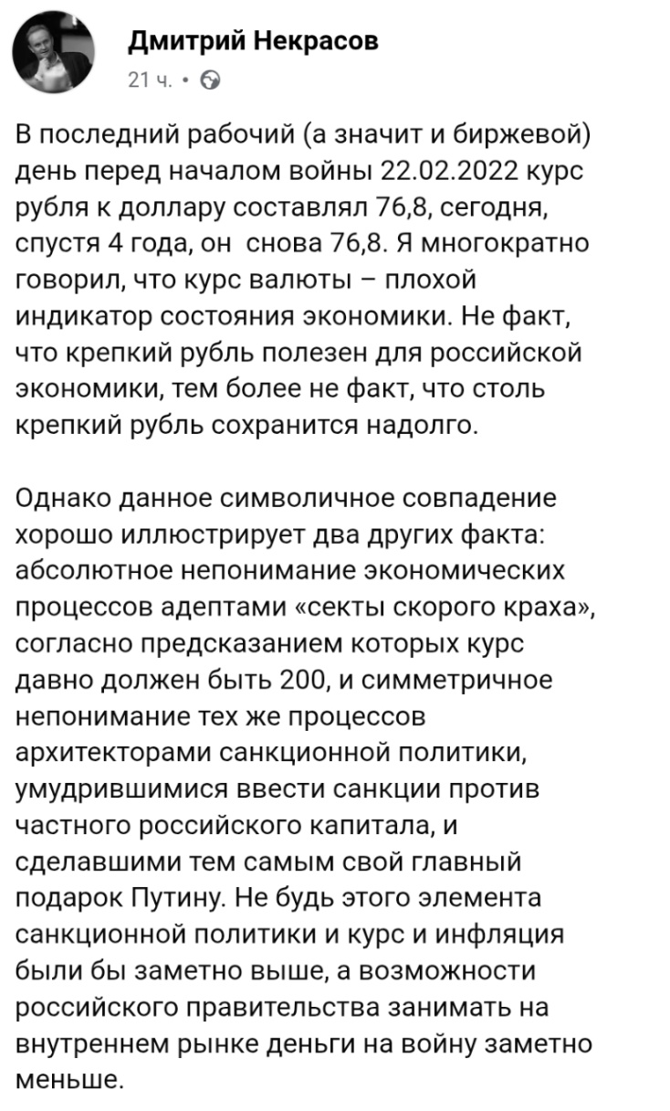 Дмитрий Некрасов 21 4. • В последний рабочий (а значит и биржевой) день перед началом войны 22.02.2022 курс рубля к доллару составлял 76,8, сегодня, спустя 4 года, он снова 76,8. Я многократно говорил, что курс валюты - плохой индикатор состояния экономики. Не факт, что крепкий рубль полезен для российской экономики, тем более не факт, что столь крепкий рубль сохранится надолго. Однако данное символичное совпадение хорошо иллюстрирует два других факта: абсолютное непонимание экономических процессов адептами «секты скорого краха», согласно предсказанием которых курс давно должен быть 200, и симметричное непонимание тех же процессов архитекторами санкционной политики, умудрившимися ввести санкции против частного российского капитала, и сделавшими тем самым свой главный подарок Путину. Не будь этого элемента санкционной политики и курс и инфляция были бы заметно выше, а возможности российского правительства занимать на внутреннем рынке деньги на войну заметно меньше.