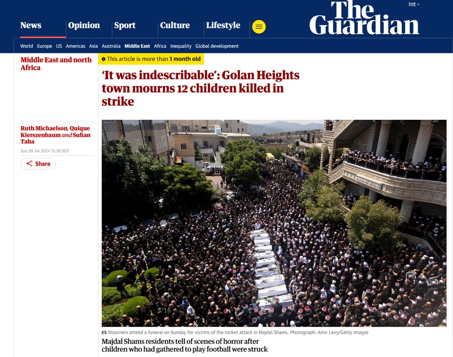 The Int v Guardian News Opinion Sport Culture Lifestyle World Europe US Americas Asia Australia Middle East Africa Inequality Global development Middle East and north © This article is more than 1 month old Africa 'It was indescribable': Golan Heights town mourns 12 children killed in strike Ruth Michaelson, Quique Kierszenbaum and Sufian Taha Sun 28 Jul 2024 15.30 BST | < Share @ Mourners attend a funeral on Sunday for victims of the rocket attack in Majdal Shams. Photograph: Amir Levy/Getty Images Majdal Shams residents tell of scenes of horror after children who had gathered to play football were struck