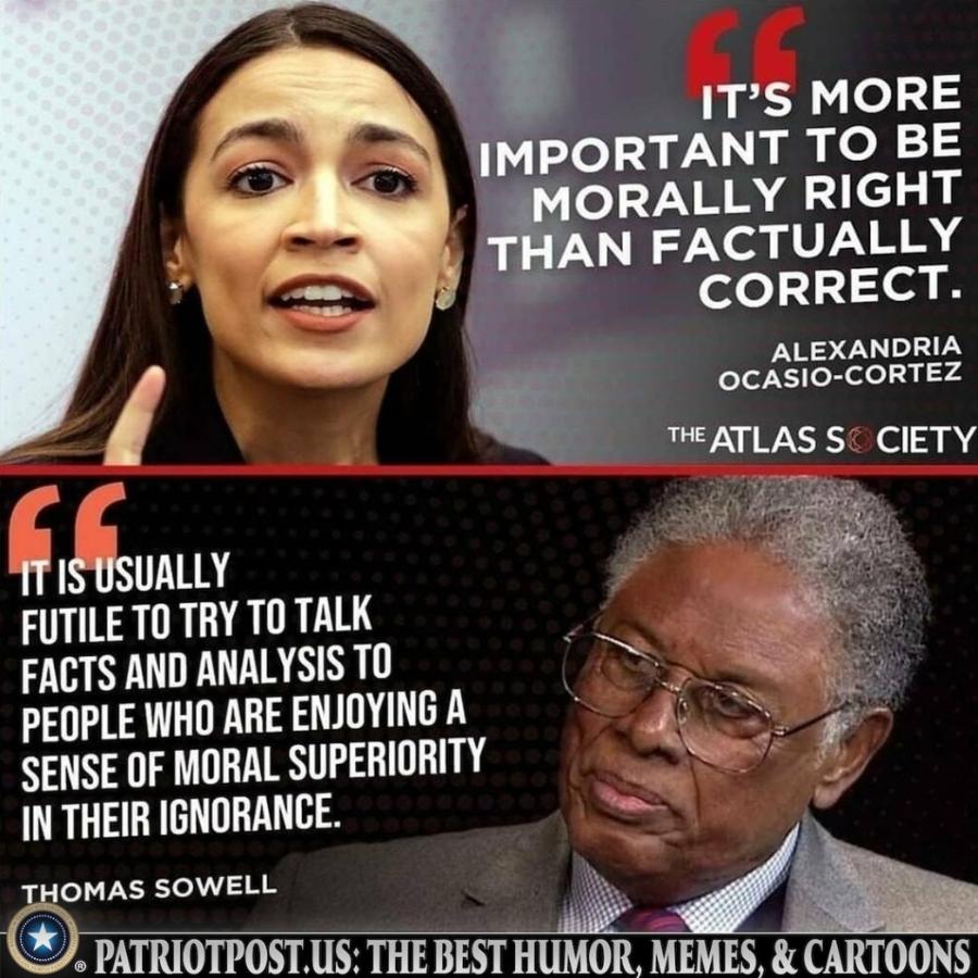 IT'S MORE IMPORTANT TO BE MORALLY RIGHT THAN FACTUALLY CORRECT. ALEXANDRIA OCASIO-CORTEZ THE ATLAS SO CIETY IT IS USUALLY FUTILE TO TRY TO TALK FACTS AND ANALYSIS TO PEOPLE WHO ARE ENJOYING A SENSE OF MORAL SUPERIORITY IN THEIR IGNORANCE. THOMAS SOWELL • PATRIOTPOST. US: THE BEST HUMOR, MEMES, & CARTOONS