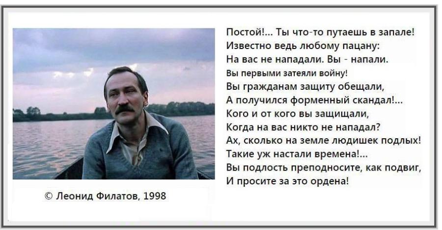 Постой!... Ты что-то путаешь в запале! Известно ведь любому пацану: На вас не нападали. Вы - напали. Вы первыми затеяли войну! Вы гражданам защиту обещали, А получился форменный скандал!... Кого и от кого вы защищали, Когда на вас никто не нападал? Ах, сколько на земле людишек подлых! Такие уж настали времена!... Вы подлость преподносите, как подвиг, И просите за это ордена! © Леонид Филатов, 1998