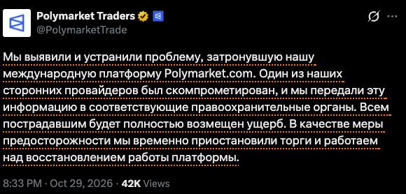 Polymarket Traders @PolymarketTrade Мы выявили и устранили проблему, затронувшую нашу международную платформу Polymarket com. Один из наших сторонних провайдеров был скомпрометирован, и мы передали эту нформацию в соответствующие правоохранительные органы. Всем пострадавшим будет полностью возмещен ущерб. В качестве меры предосторожности мы временно приостановили торги и работаем над восстановлением работы платформы. 8:33 PM • Oct 29, 2026 • 42K Views