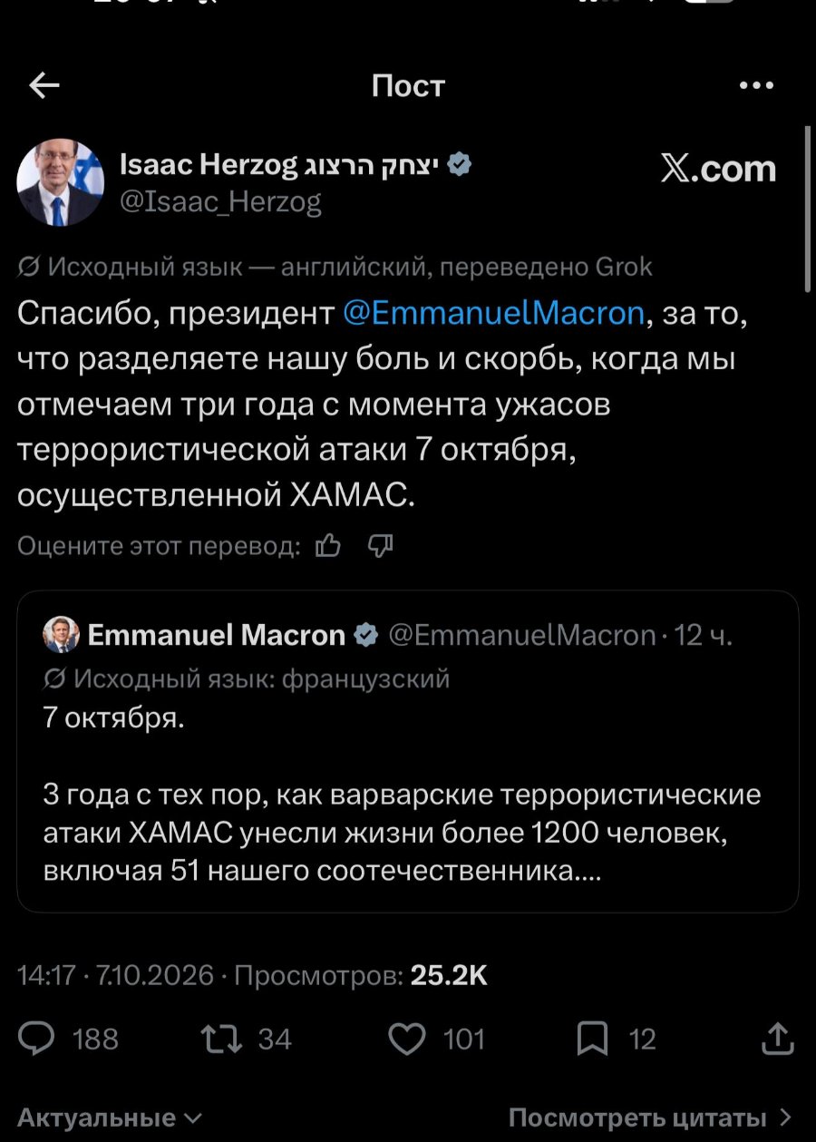Пост ••• Isaac Herzo p @Isaac_Herzog X.com © Исходный язык — английский, переведено Grok Спасибо, президент @EmmanuelMacron, за то, что разделяете нашу боль и скорбь, когда мы отмечаем три года с момента ужасов террористической атаки 7 октября, осуществленной ХАМАС. Оцените этот перевод: L Emmanuel Macron • @EmmanuelMacron • 12 ч. Исходный язык: французский 7 октября. З года с тех пор, как варварские террористические атаки ХАМАС унесли жизни более 1200 человек, включая 51 нашего соотечественника.... 14:17 • 7.10.2026 • Просмотров: 25.2K 188 34 101 Актуальные У 12 Посмотреть цитаты ›